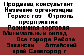 Продавец-консультант › Название организации ­ Гермес-газ › Отрасль предприятия ­ Розничная торговля › Минимальный оклад ­ 45 000 - Все города Работа » Вакансии   . Алтайский край,Славгород г.